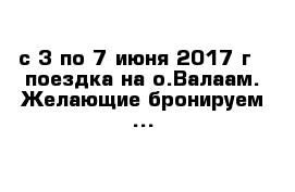 с 3 по 7 июня 2017 г - поездка на о.Валаам. Желающие бронируем ...